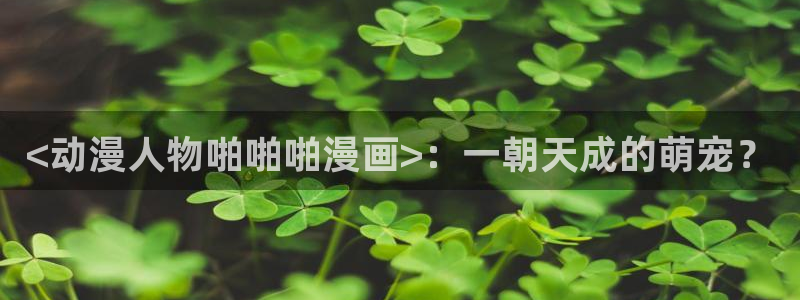漫蛙首页入口：<动漫人物啪啪啪漫画>：一朝天成的萌宠？